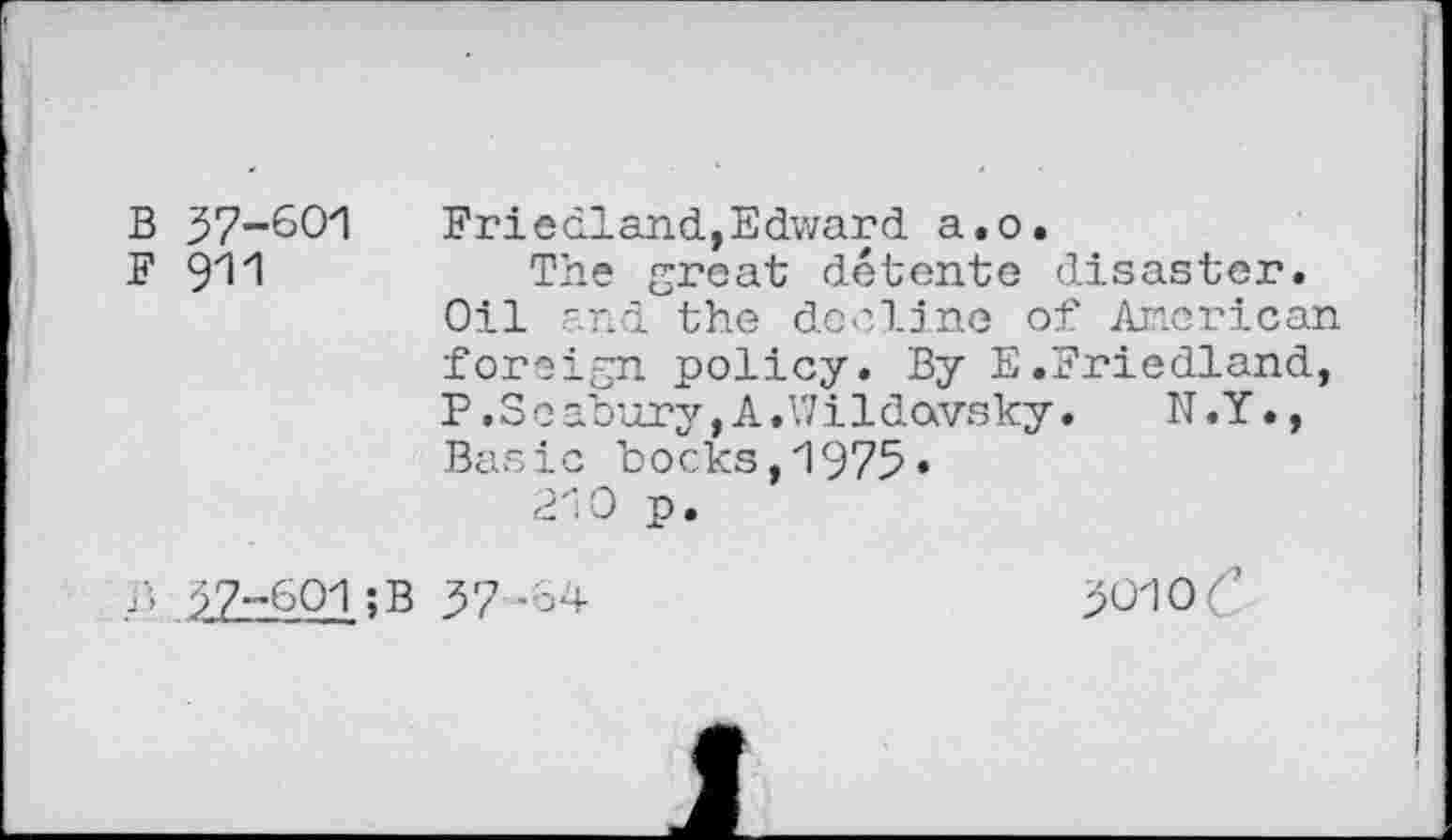 ﻿B 37-601
F 911
Friedland,Edward a.o.
The great détente disaster. Oil and the decline of American foreign policy. By E.Friedland, P .Seabury, A.Wildavsky. N.Y., Basic bocks,1975«
210 p.
?- 37-601;B 37 -64
301 oC